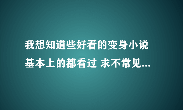 我想知道些好看的变身小说 基本上的都看过 求不常见但蛮好看的