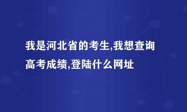 我是河北省的考生,我想查询高考成绩,登陆什么网址