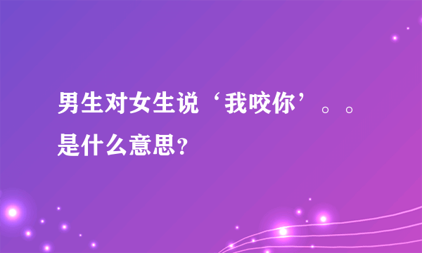 男生对女生说‘我咬你’。。是什么意思？