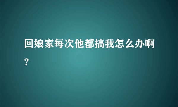 回娘家每次他都搞我怎么办啊？