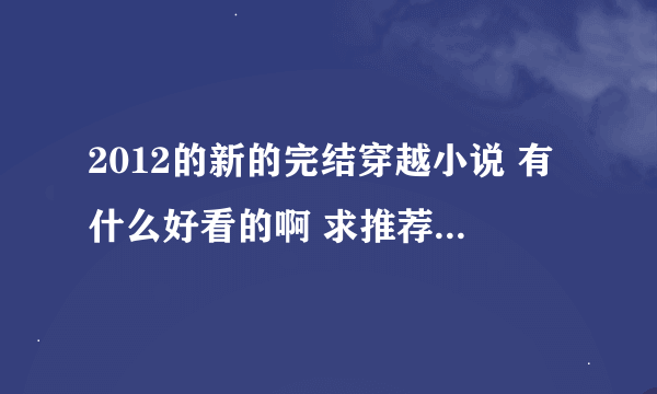 2012的新的完结穿越小说 有什么好看的啊 求推荐！！！！