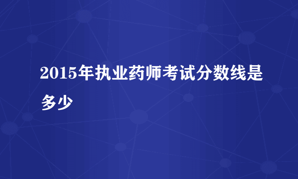 2015年执业药师考试分数线是多少