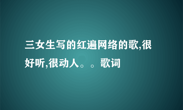 三女生写的红遍网络的歌,很好听,很动人。。歌词