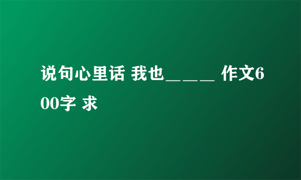 说句心里话 我也＿＿＿ 作文600字 求