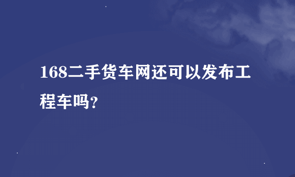 168二手货车网还可以发布工程车吗？