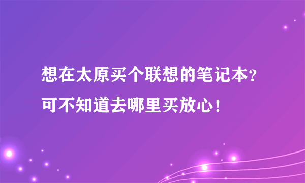 想在太原买个联想的笔记本？可不知道去哪里买放心！