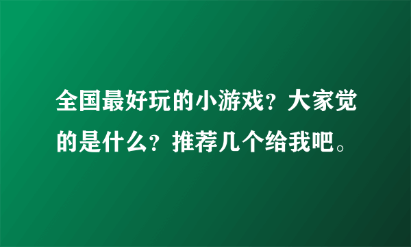 全国最好玩的小游戏？大家觉的是什么？推荐几个给我吧。