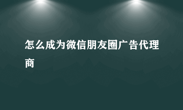 怎么成为微信朋友圈广告代理商