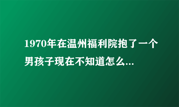 1970年在温州福利院抱了一个男孩子现在不知道怎么样才能找到他的亲人现在人就在瑞安