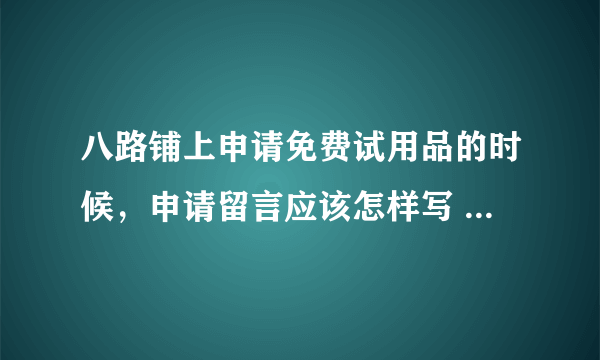 八路铺上申请免费试用品的时候，申请留言应该怎样写 才显得更有诚意？申请的成功率如何才能提高？