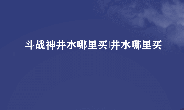 斗战神井水哪里买|井水哪里买