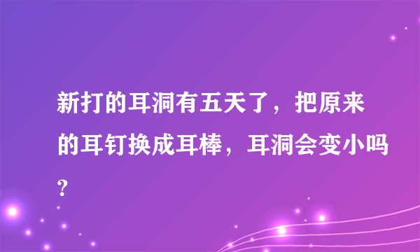 新打的耳洞有五天了，把原来的耳钉换成耳棒，耳洞会变小吗？