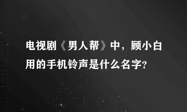 电视剧《男人帮》中，顾小白用的手机铃声是什么名字？