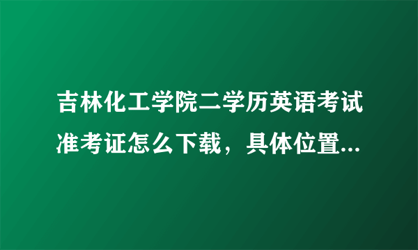 吉林化工学院二学历英语考试准考证怎么下载，具体位置在成教学院那个位置