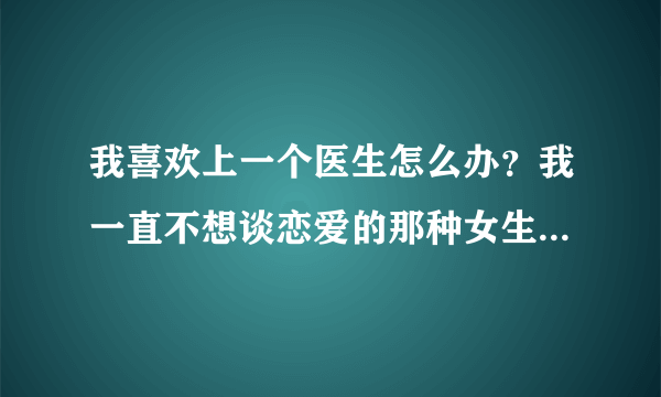 我喜欢上一个医生怎么办？我一直不想谈恋爱的那种女生也没对象，他是我第一个在手术台上害怕想抓住手的人