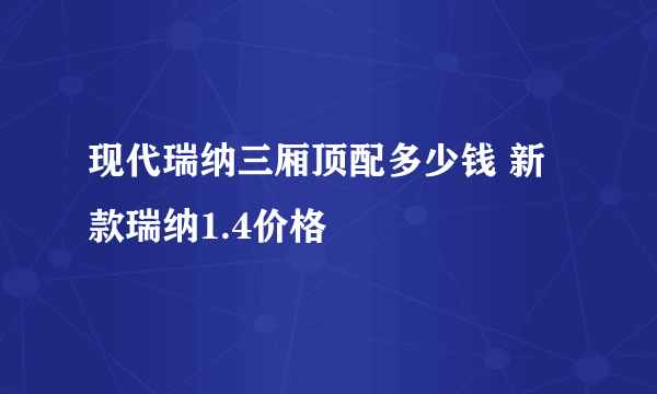 现代瑞纳三厢顶配多少钱 新款瑞纳1.4价格