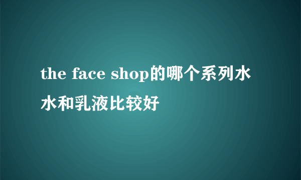 the face shop的哪个系列水水和乳液比较好