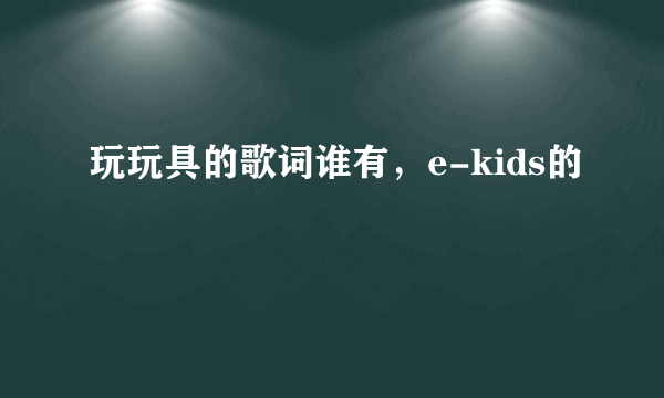 玩玩具的歌词谁有，e-kids的