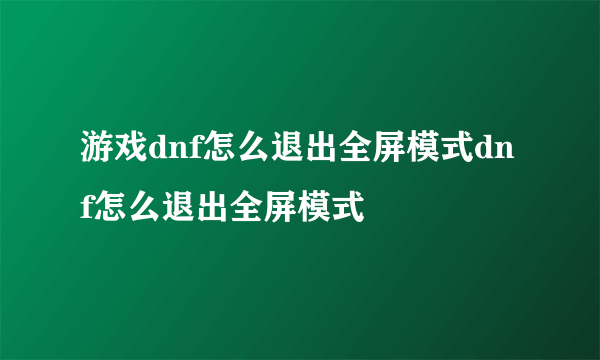 游戏dnf怎么退出全屏模式dnf怎么退出全屏模式