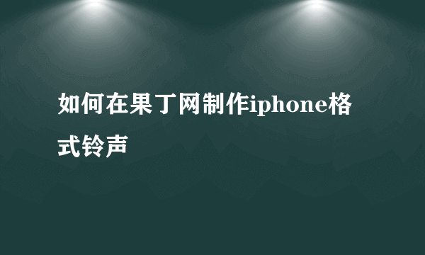 如何在果丁网制作iphone格式铃声