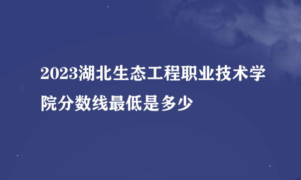 2023湖北生态工程职业技术学院分数线最低是多少