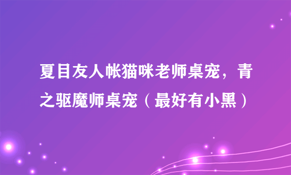 夏目友人帐猫咪老师桌宠，青之驱魔师桌宠（最好有小黑）