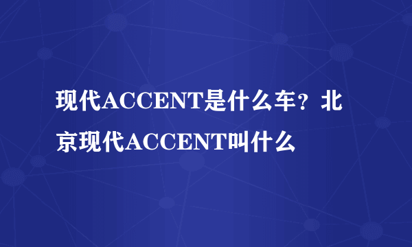 现代ACCENT是什么车？北京现代ACCENT叫什么