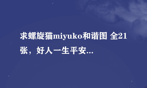 求螺旋猫miyuko和谐图 全21张，好人一生平安吖…先谢谢了~