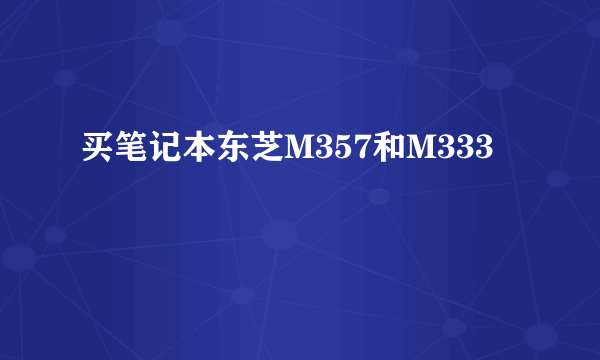 买笔记本东芝M357和M333