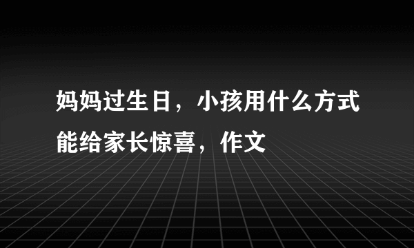 妈妈过生日，小孩用什么方式能给家长惊喜，作文