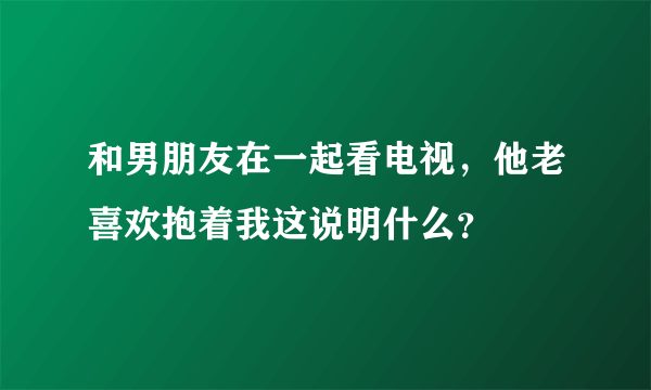 和男朋友在一起看电视，他老喜欢抱着我这说明什么？