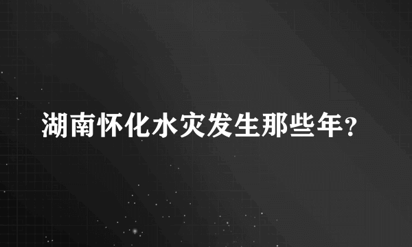 湖南怀化水灾发生那些年？