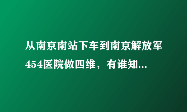 从南京南站下车到南京解放军454医院做四维，有谁知道怎么坐车的吗，请告知详细乘车路线，谢谢啦