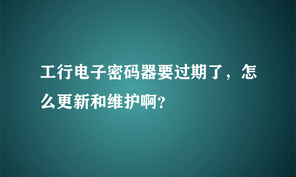 工行电子密码器要过期了，怎么更新和维护啊？