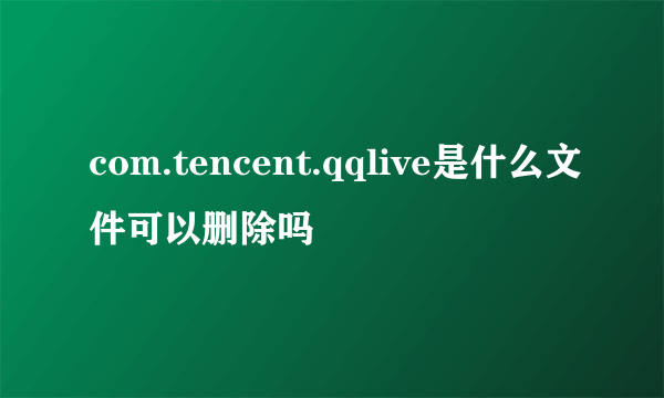 com.tencent.qqlive是什么文件可以删除吗