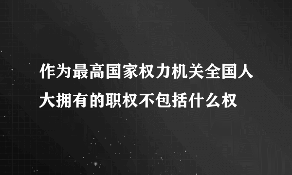 作为最高国家权力机关全国人大拥有的职权不包括什么权