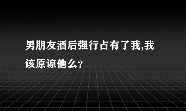 男朋友酒后强行占有了我,我该原谅他么？