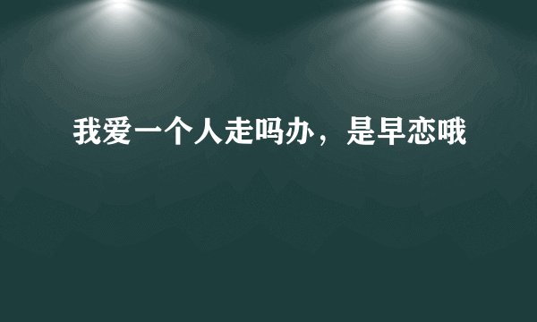 我爱一个人走吗办，是早恋哦