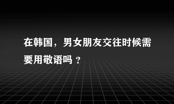 在韩国，男女朋友交往时候需要用敬语吗 ？