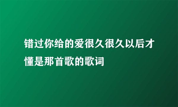 错过你给的爱很久很久以后才懂是那首歌的歌词