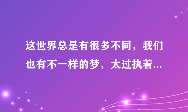 这世界总是有很多不同，我们也有不一样的梦，太过执着，让一切变得冷漠，向前走，留下的是难过，退一步，