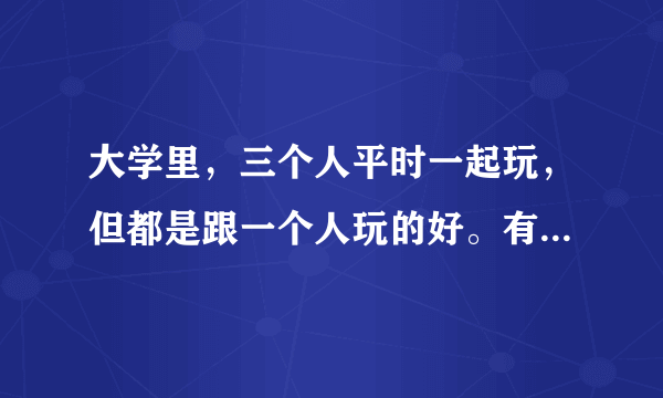 大学里，三个人平时一起玩，但都是跟一个人玩的好。有几次都是只有两个人的位置，她们俩一起坐，不考虑我