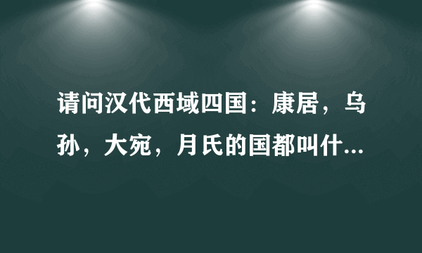 请问汉代西域四国：康居，乌孙，大宛，月氏的国都叫什么（古代名），在今天什么位置？我只知月氏国都叫蓝