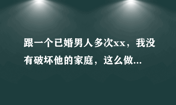 跟一个已婚男人多次xx，我没有破坏他的家庭，这么做错了吗？