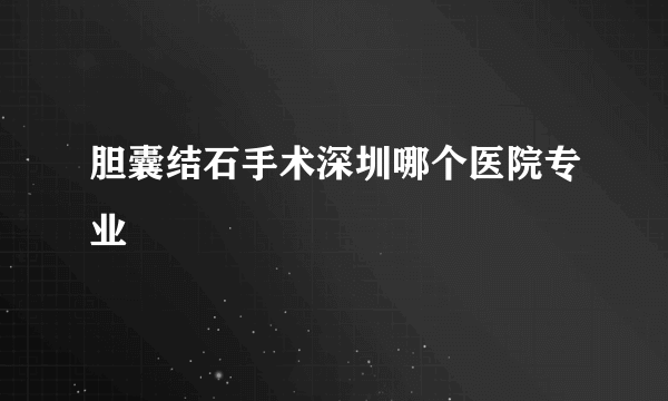 胆囊结石手术深圳哪个医院专业