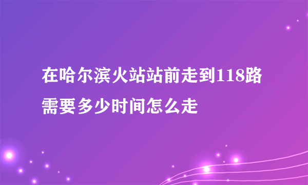 在哈尔滨火站站前走到118路需要多少时间怎么走