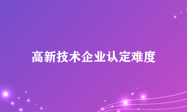 高新技术企业认定难度