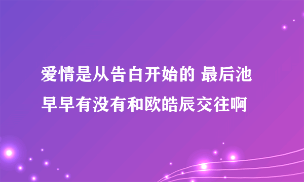 爱情是从告白开始的 最后池早早有没有和欧皓辰交往啊