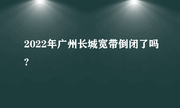 2022年广州长城宽带倒闭了吗?