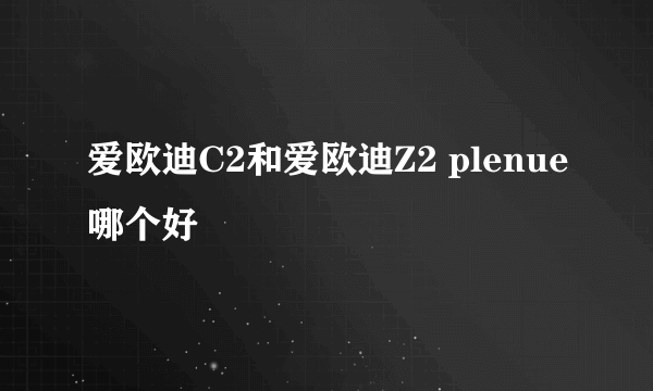 爱欧迪C2和爱欧迪Z2 plenue哪个好